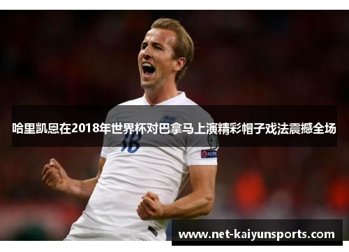 哈里凯恩在2018年世界杯对巴拿马上演精彩帽子戏法震撼全场