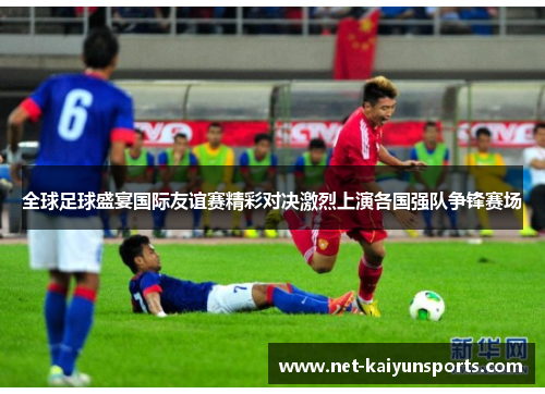 全球足球盛宴国际友谊赛精彩对决激烈上演各国强队争锋赛场