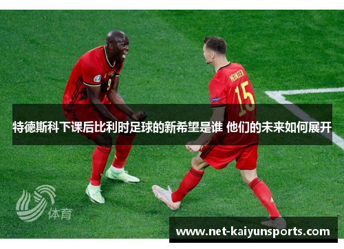 特德斯科下课后比利时足球的新希望是谁 他们的未来如何展开