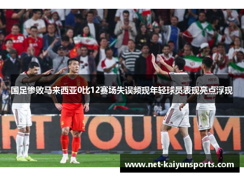 国足惨败马来西亚0比12赛场失误频现年轻球员表现亮点浮现