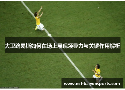 大卫路易斯如何在场上展现领导力与关键作用解析 大卫路易斯如何在场上展现领导力与关键作用解析